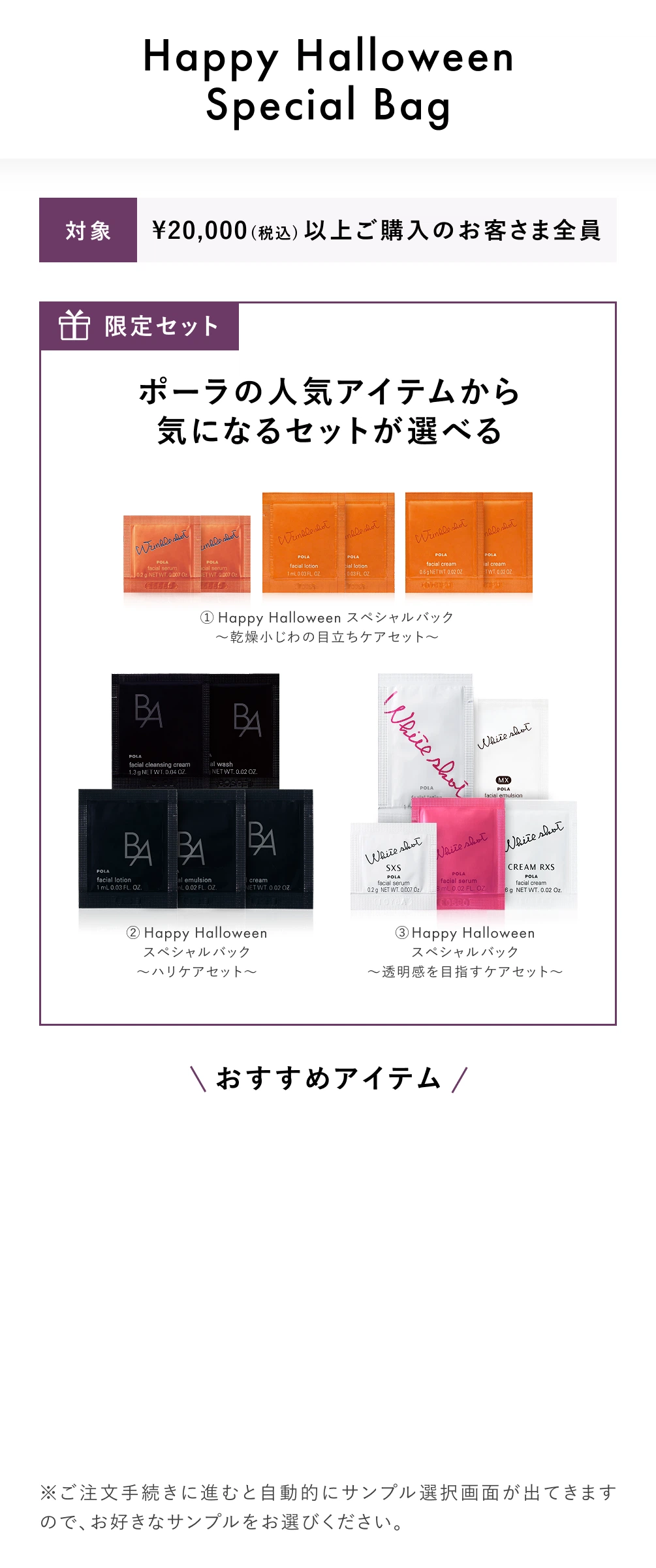 アフターサマーキャンペーンHappy Halloween Special Bag
									対象: ¥20,000(税込)以上ご購入のお客さま全員
									限定セット
									ポーラの人気アイテムから気になるセットが選べる
									① Happy Halloween スペシャルバック
									～乾燥小じわの目立ちケアセット～
									② Happy Halloween
									スペシャルバック
									～ハリケアセット～
									③ Happy Halloween
									スペシャルバック
									～透明感を目指すケアセット～
									※ご注文手続きに進むと自動的にサンプル選択画面が出てきますので、お好きなサンプルをお選びください。