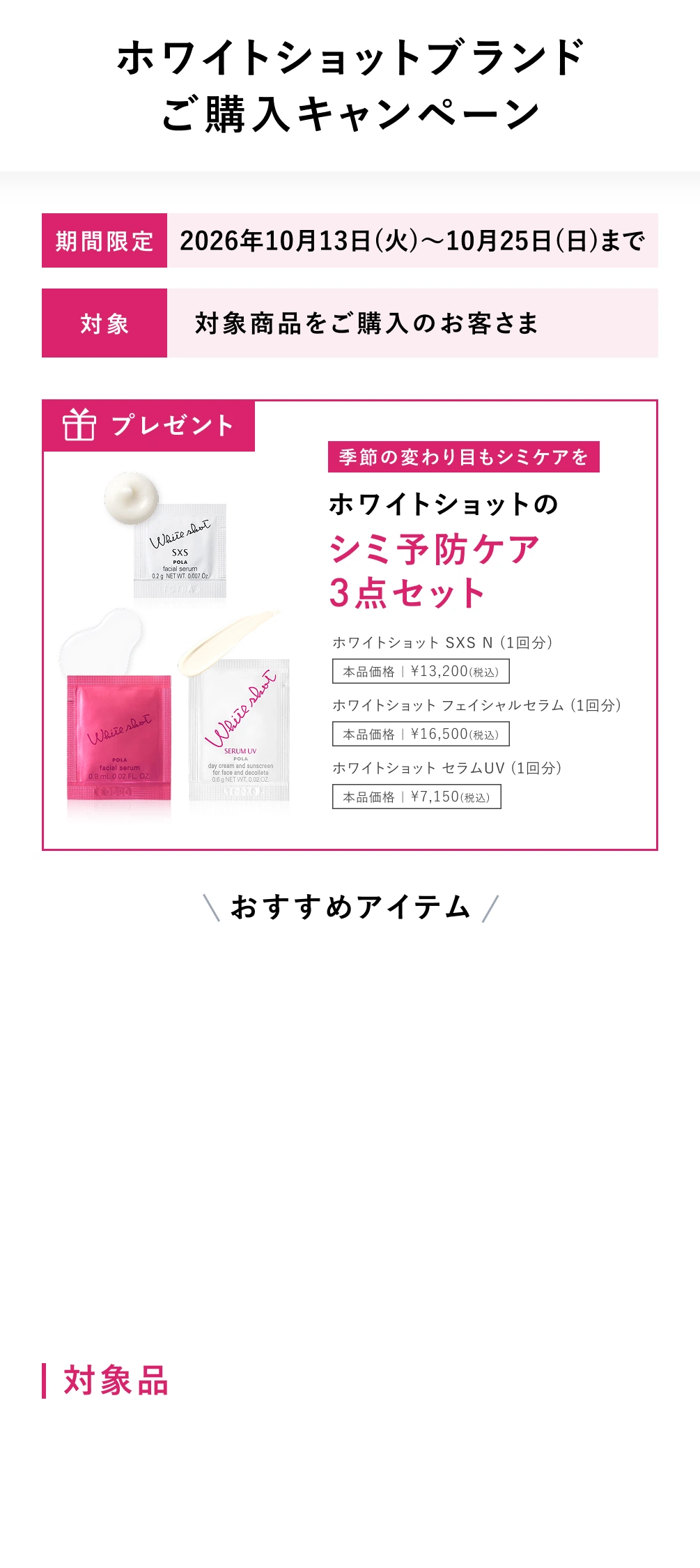 ホワイトショットブランドご購入キャンペーン  期間限定:2026年10月13日(火)～10月25日(日)まで  対象:対象商品をご購入のお客さま  プレゼント:季節の変わり目もシミケアをホワイトショットのシミ予防ケア3点セット