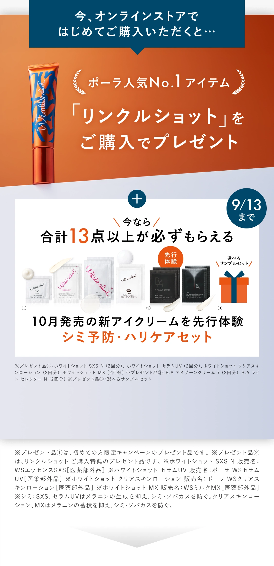 今、オンラインストアではじめてご購入いただくと…ポーラ人気No.1アイテム「リンクルショット」をご購入でプレゼント。9/13まで今なら合計13点以上が必ずもらえる10月発売の新アイクリームを先行体験 シミ予防・ハリケアセット。プレゼント品①ホワイトショット SXS N（2回分）、ホワイトショット セラムUV（2回分）、ホワイトショット クリアスキンローション（2回分）、ホワイトショット MX（2回分）。②B.A アイゾーンクリーム N（2回分）、B.A ライト セレクター N（2回分）。③選べるサンプルセット