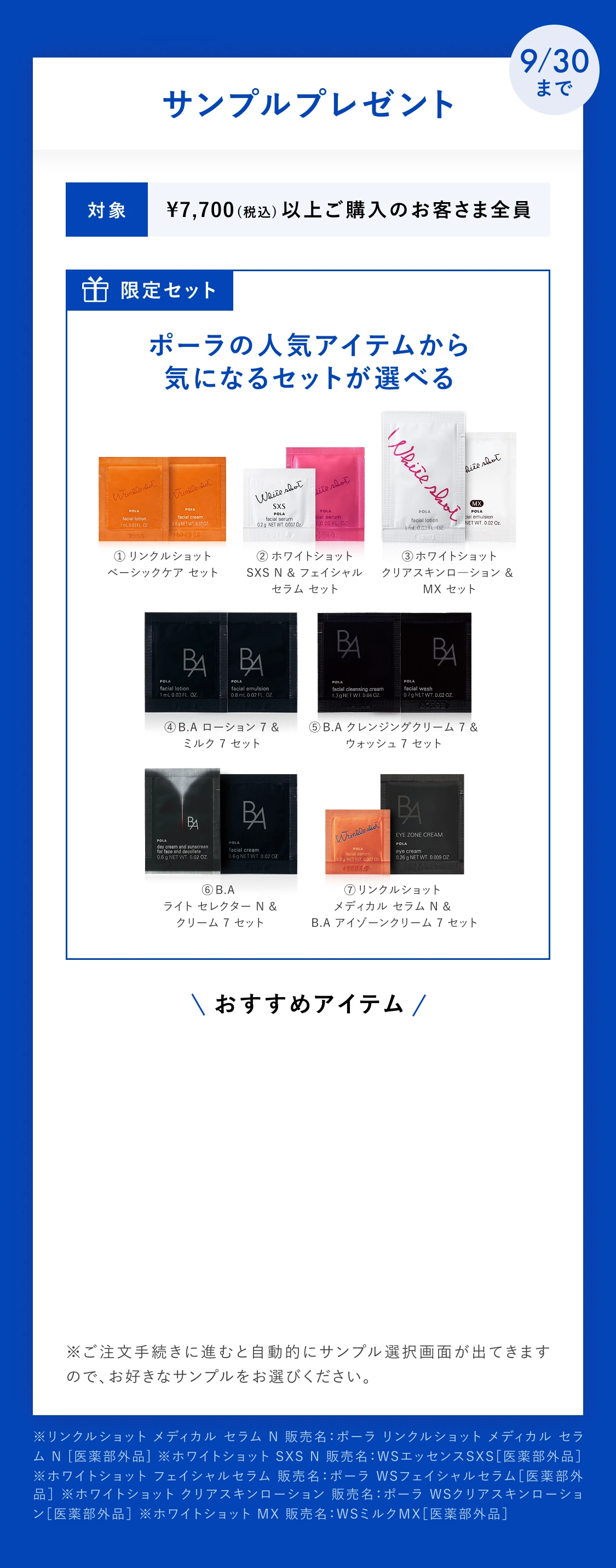9/30まで サンプルプレゼント。対象 ¥7,700(税込)以上ご購入のお客さま全員。限定セット ポーラの人気アイテムから気になるセットが選べる。①リンクルショット ベーシックケア セット ②ホワイトショット SXS N & フェイシャル セラム セット ③ホワイトショット クリアスキンローション & MX セット ④B.A ローション 7 & ミルク 7 セット ⑤B.A クレンジングクリーム 7 & ウォッシュ 7 セット ⑥B.A ライト セレクター N & クリーム 7 セット ⑦リンクルショット メディカル セラム N & B.A アイゾーンクリーム 7 セット。※ご注文手続きに進むと自動的にサンプル選択画面が出てきますので、お好きなサンプルをお選びください