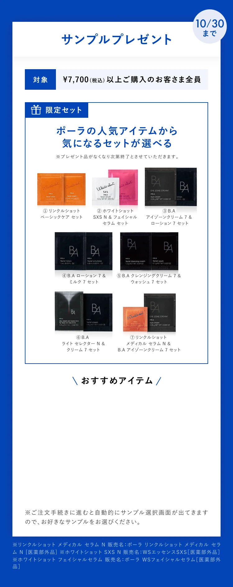 10/30まで サンプルプレゼント。対象 ¥7,700(税込)以上ご購入のお客さま全員。限定セット ポーラの人気アイテムから気になるセットが選べる。ポーラの人気アイテムから気になるセットが選べる
①リンクルショットベーシックケアセット
②ホワイトショットSXSN&フェイシャルセラムセット
③B.A アイゾーンクリーム7&ローション7セット
④B.Aローション7&ミルク7セット
⑤B.Aクレンジングクリーム7&ウォッシュセット
⑥B.Aライト セレクター N&クリーム7セット
⑦リンクルショット メディカルセラムN&B.Aアイゾーンクリーム7セット