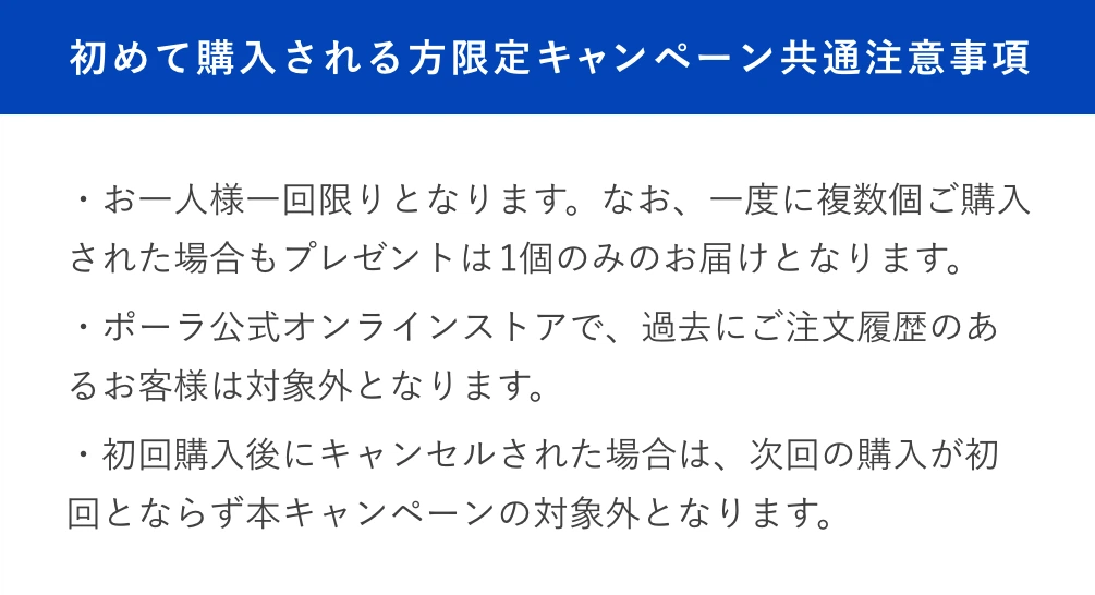 
						初めて購入される方限定キャンペーン共通注意事項
						・お一人様一回限りとなります。なお、一度に複数個ご購入された場合もプレゼントは1個のみのお届けとなります。
						・ポーラ公式オンラインストアで、過去にご注文履歴のあるお客様は対象外となります。
						・初回購入後にキャンセルされた場合は、次回の購入が初回とならず本キャンペーンの対象外となります。