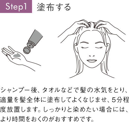 Step1 塗布する シャンプー後、タオルなどで髪の水気をとり、適量を髪全体に塗布してよくなじませ、5分程度放置します。しっかりと染めたい場合には、より時間をおくのがおすすめです。