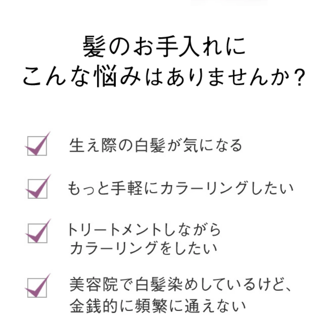 髪のお手入れにこんな悩みはありませんか？ 生え際の白髪が気になる もっと手軽にカラーリングしたい トリートメントしながらカラーリングしたい 美容院で白髪染めしているけど、金銭的に頻繁に通えない