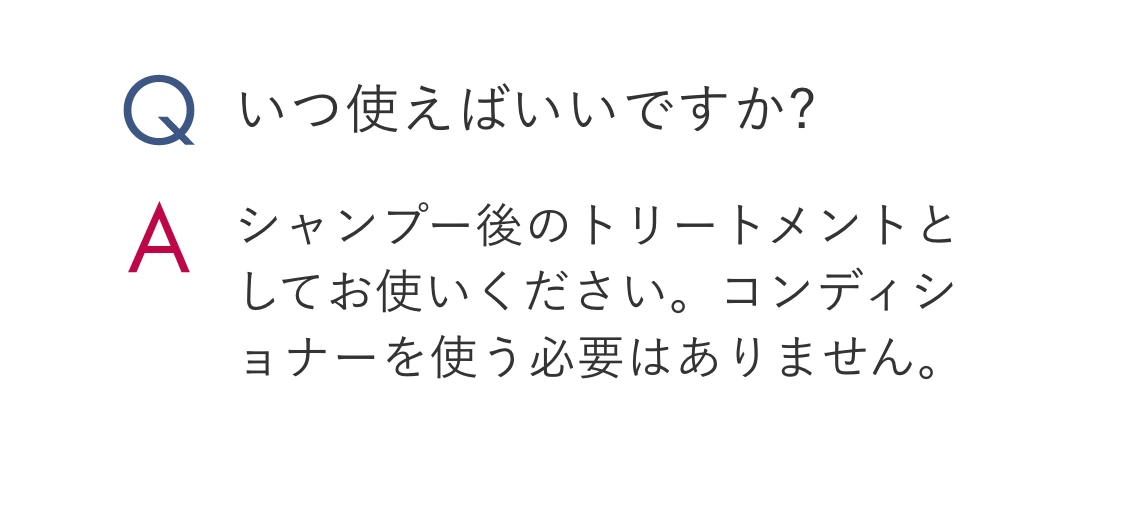 Q.いつ使えばいいですか? A.シャンプー後のトリートメントとしてお使いください。コンディショナーを使う必要はありません。