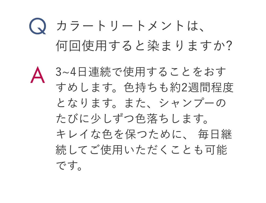 Q.カラートリートメントは、何回使用すると染まりますか? A.3~4日連続で使用することをおすすめします。色持ちも約2週間程度となります。また、シャンプーのたびに少しずつ色落ちします。キレイな色を保つために、 毎日継続してご使用いただくことも可能です。