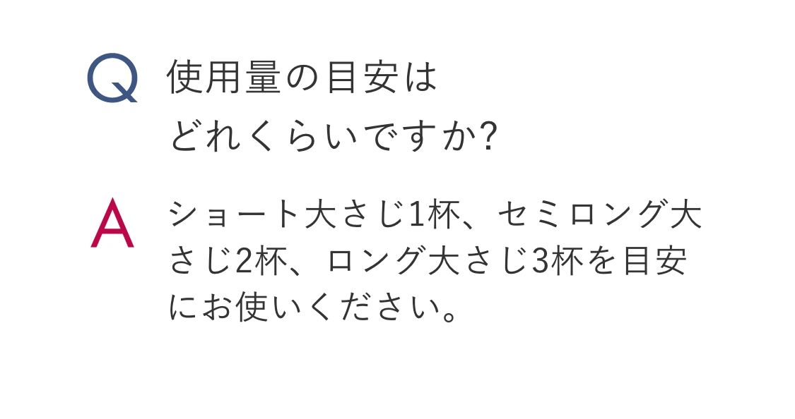 Q.使用量の目安はどれくらいですか? A.ショート大さじ1杯、セミロング大さじ2杯、ロング大さじ3杯を目安にお使いください。