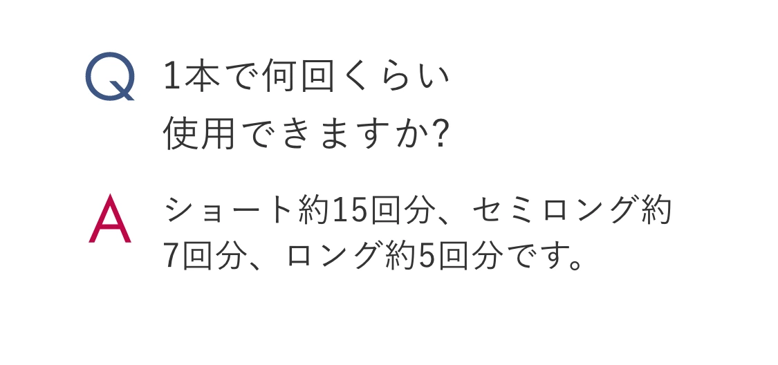 Q.1本で何回くらい使用できますか? A.ショート約15回分、セミロング約7回分、ロング約5回分です。