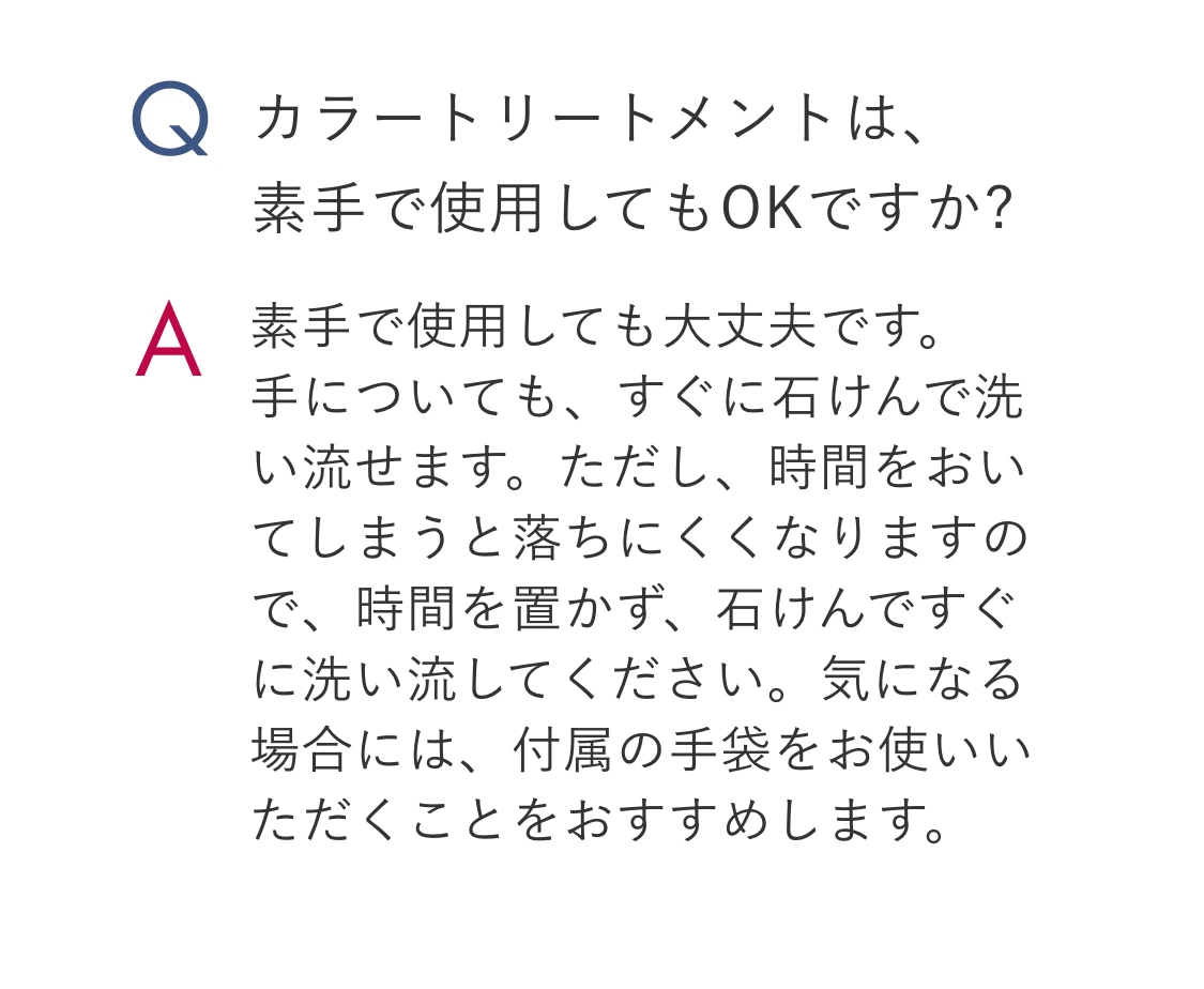 Q.カラートリートメントは、素手で使用してもOKですか? A.素手で使用しても大丈夫です。手についても、すぐに石けんで洗い流せます。ただし、時間をおいてしまうと落ちにくくなりますので、時間を置かず、石けんですぐに洗い流してください。気になる場合には、付属の手袋をお使いいただくことをおすすめします。