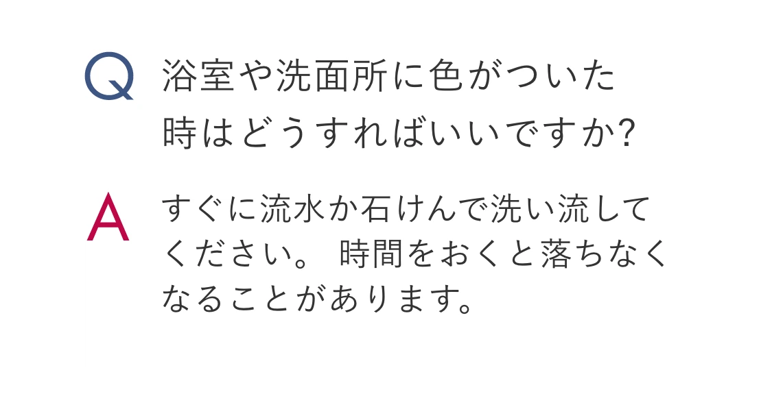 Q.浴室や洗面所に色がついた時はどうすればいいですか? A.すぐに流水か石けんで洗い流してください。 時間をおくと落ちなくなることがあります。