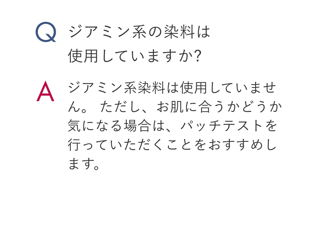 Q.ジアミン系の染料は使用していますか? A.ジアミン系染料は使用していません。 ただし、お肌に合うかどうか気になる場合は、パッチテストを行っていただくことをおすすめします。