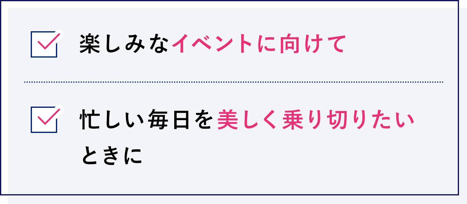 楽しみなイベントに向けて、忙しい毎日を美しく乗り切りたいときに