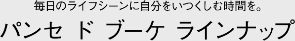 ~毎日のライフシーンに自分をいつくしむ時間を。~　パンセ ド ブーケ ラインナップ