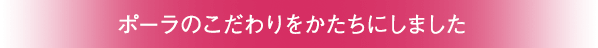 ポーラのこだわりをかたちにしました