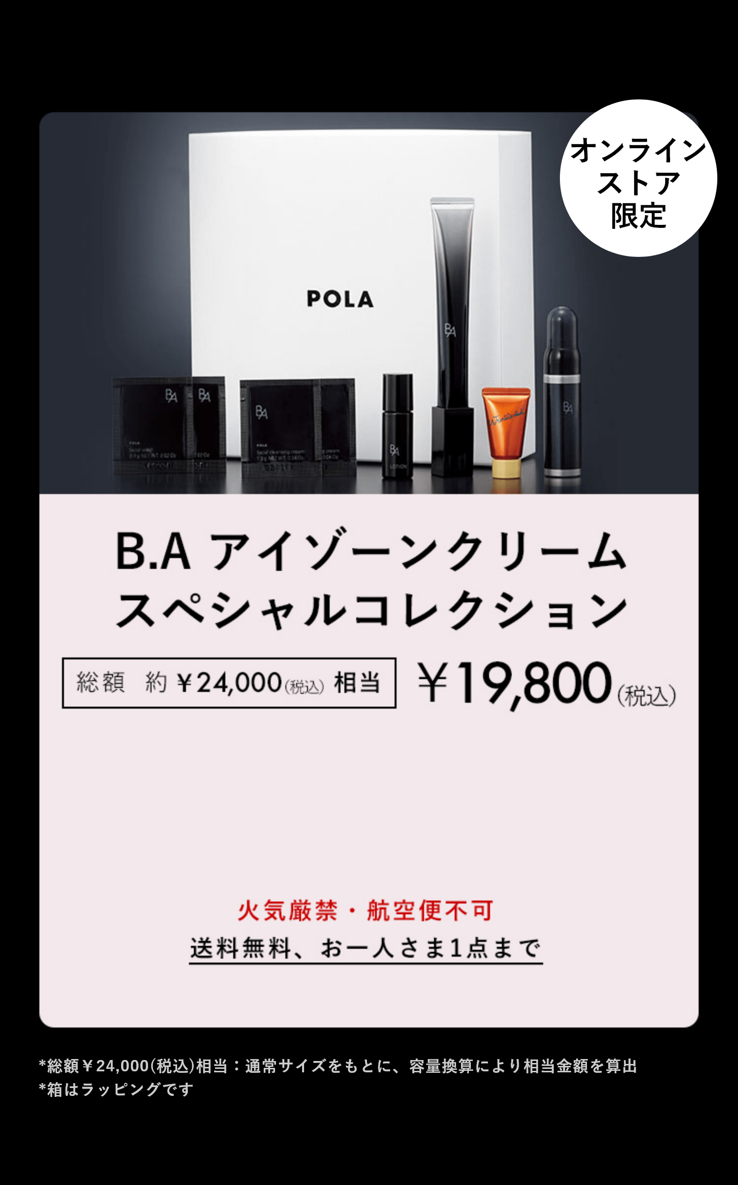 数量限定 おひとりさま1点まで B.Aをラインで体感&シワ改善美容液 B.A アイゾーンクリーム スペシャルコレクション 総額約¥24,000(税込)相当 ¥19,800(税込) 火気厳禁・航空便不可