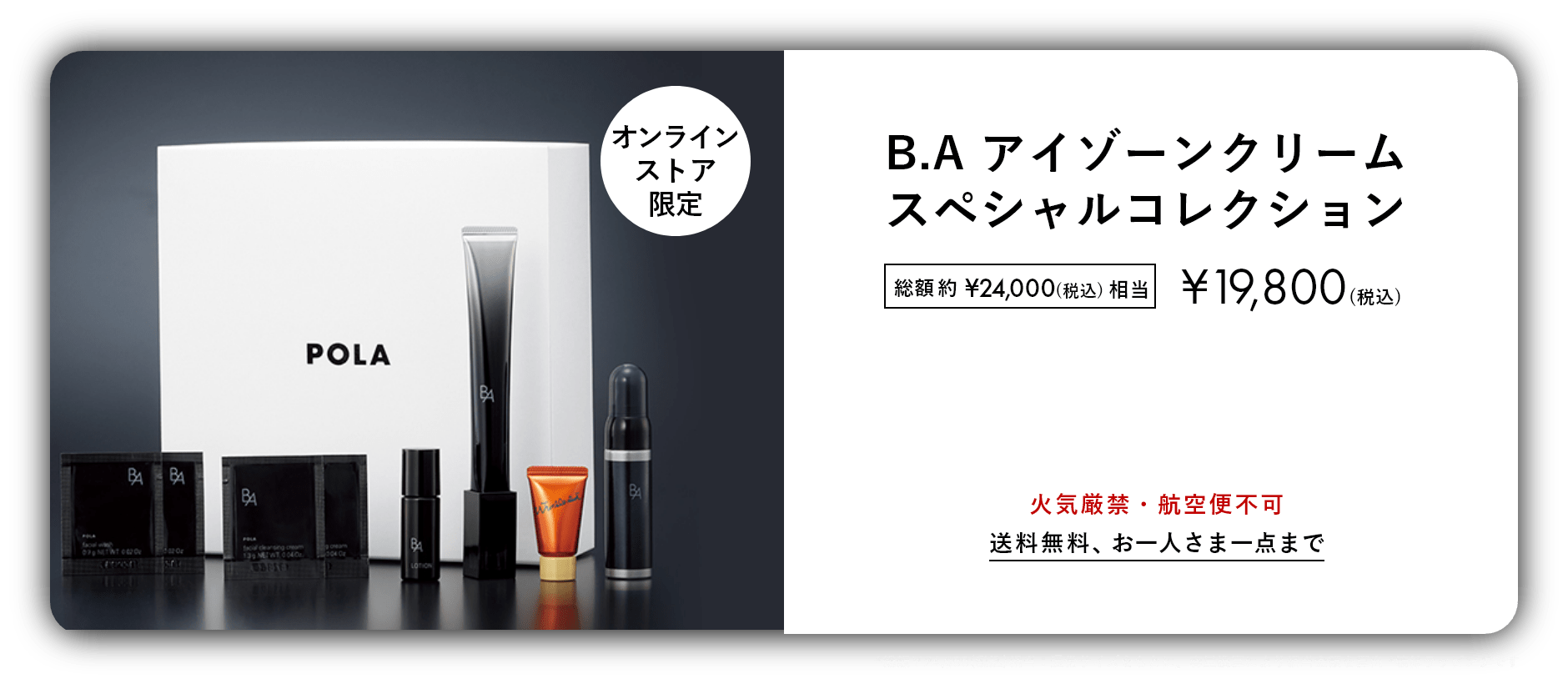 数量限定 おひとりさま1点まで B.Aをラインで体感&シワ改善美容液 B.A アイゾーンクリーム スペシャルコレクション 総額約¥24,000(税込)相当 ¥19,800(税込) 火気厳禁・航空便不可