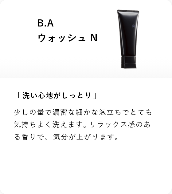 B.A ウォッシュ N 「洗い心地がしっとり」少しの量で濃密な細かな泡立ちでとても気持ちよく洗えます。リラックス感のある香りで、 気分が上がります。
