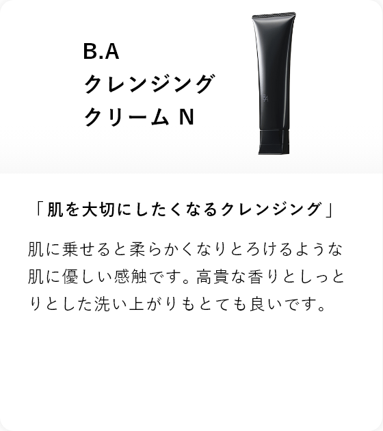 B.A クレンジング クリーム N 「肌を大切にしたくなるクレンジング」肌に乗せると柔らかくなりとろけるような肌に優しい感触です。高貴な香りとしっとりとした洗い上がりもとても良いです。