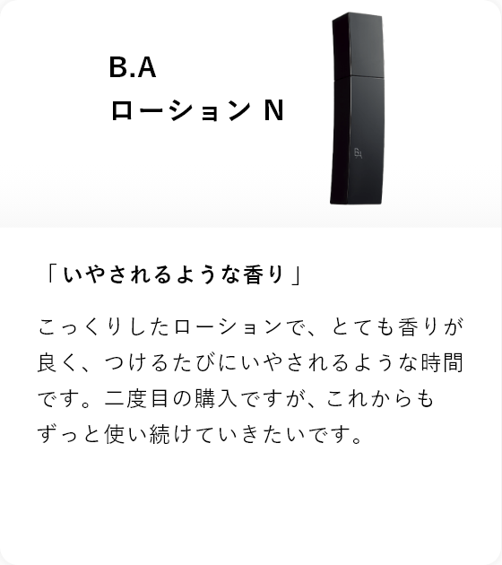 B.A ローション N 「いやされるような香り」こっくりしたローションで、とても香りが良く、つけるたびにいやされるような時間です。二度目の購入ですが、これからもずっと使い続けていきたいです。