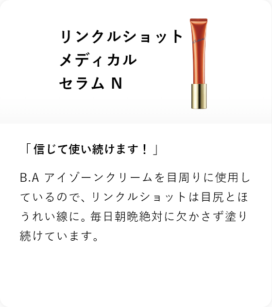 リンクルショット メディカル セラム N 「信じて使い続けます!」B.A アイゾーンクリームを目周りに使用しているので、リンクルショットは目尻とほうれい線に。毎日朝晩絶対に欠かさず塗り続けています。