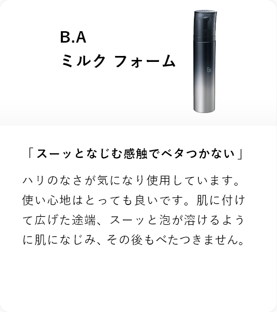 B.A ミルク フォーム 「スーッとなじむ感触でベタつかない」ハリのなさが気になり使用しています。使い心地はとっても良いです。肌に付けて広げた途端、スーッと泡が溶けるように肌になじみ、その後もべたつきません。