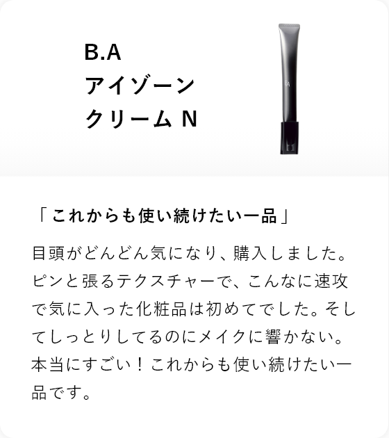 B.A アイゾーン クリーム N 「これからも使い続けたい一品」目頭がどんどん気になり、購入しました。ピンと張るテクスチャーで、こんなに速攻で気に入った化粧品は初めてでした。そしてしっとりしてるのにメイクに響かない。本当にすごい!これからも使い続けたい一品です。