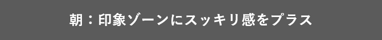 朝:印象ゾーンにスッキリ感をプラス