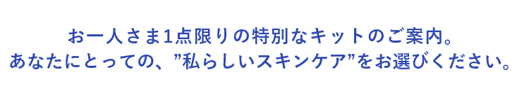 お一人さま1点限りの特別なキットのご案内。あなたにとっての、”私らしいスキンケア”をお選びください。