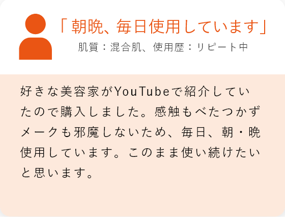 「朝晩、毎日使用しています」肌質:混合肌、使用歴:リピート中 好きな美容家がyoutubeで紹介していたので購入しました。感触もべたつかずメークも邪魔しないため、毎日、朝・晩使用しています。このまま使い続けたいと思います。