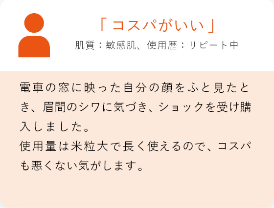 「コスパがいい」肌質:敏感肌、使用歴:リピート中 電車の窓に映った自分の顔をふと見たとき、眉間のシワに気づき、ショックを受け購入しました。 使用量は米粒大で長く使えるので、コスパも悪くない気がします。