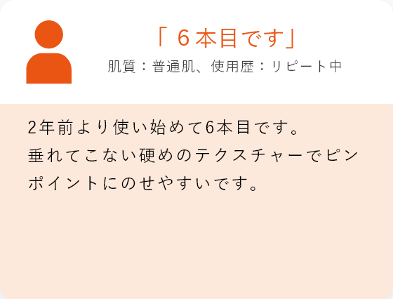 「6本目です」肌質:普通肌、使用歴:リピート中 2年前より使い始めて6本目です。 垂れてこない硬めのテクスチャーでピンポイントにのせやすいです。