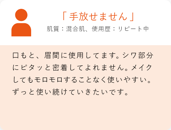 「手放せません」肌質:混合肌、使用歴:リピート中 口もと、眉間に使用してます。シワ部分にピタッと密着してよれません。メイクしてもモロモロすることなく使いやすい。ずっと使い続けていきたいです。