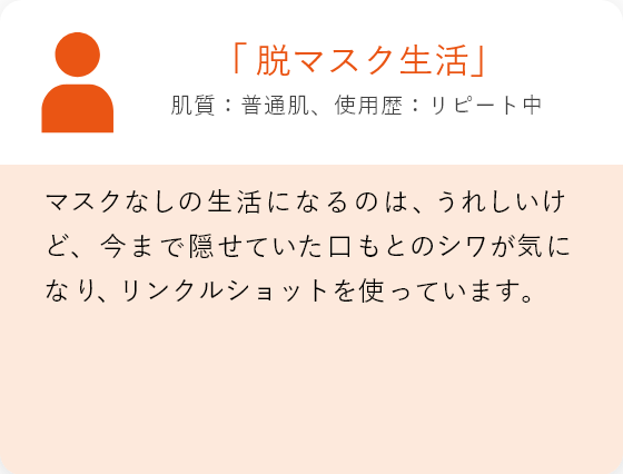 「脱マスク生活」肌質:混合肌、使用歴:リピート中 マスクなしの生活になるのは、うれしいけど、今まで隠せていた口もとのシワが気になり 、リンクルショットを使っています。