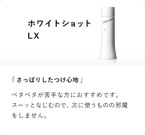 ホワイトショット LX 「さっぱりしたつけ心地」ベタベタが苦手な方におすすめです。スーッとなじむので、次に使うものの邪魔をしません。