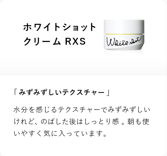 ホワイトショット クリーム RXS 「みずみずしいテクスチャー」水分を感じるテクスチャーでみずみずしいけれど、のばした後はしっとり感 。朝も使いやすく気に入っています。