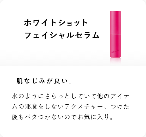 ホワイトショット フェイシャルセラム 「肌なじみが良い」水のようにさらっとしていて他のアイテムを邪魔をしないテクスチャー。つけた後もベタつかないのでお気に入り。
