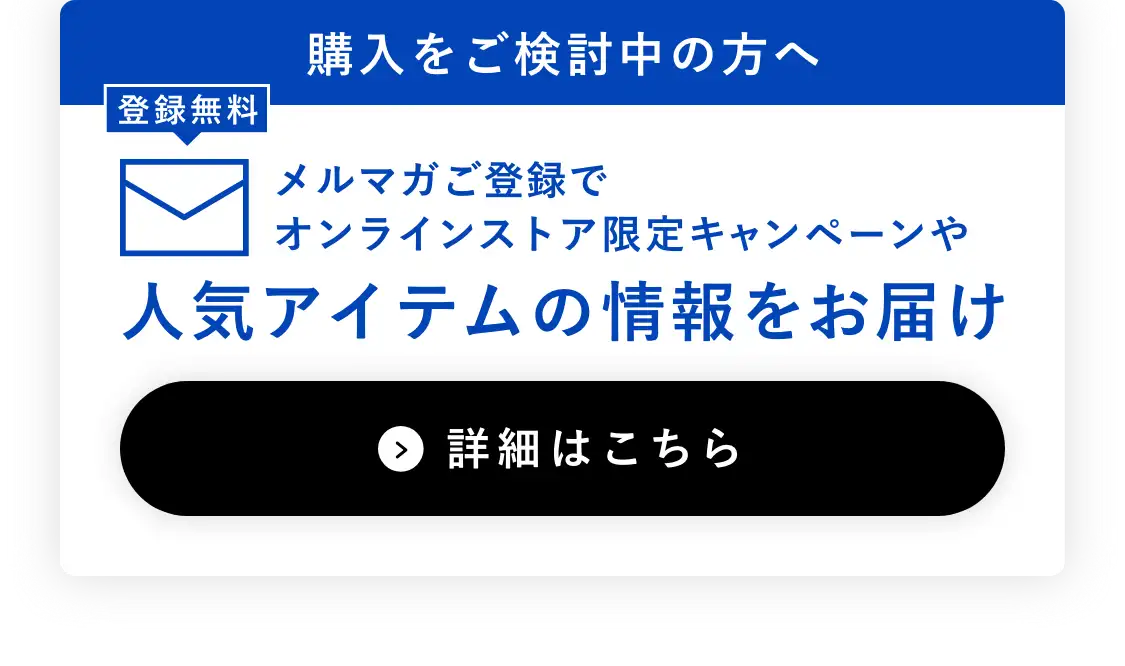 購入をご検討中の方へ メルマガご登録でオンラインストア限定キャンペーンや人気アイテムの情報をお届け