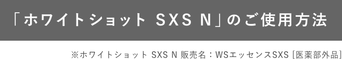 「ホワイトショット SXS N」のご使用方法 ※ホワイトショット SXS N 販売名：WSエッセンスSXS [医薬部外品]