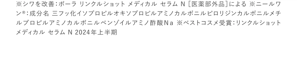 
    ※シワを改善：ポーラ リンクルショット メディカル セラム N ［医薬部外品］による ※ニールワン®：成分名 三フッ化イソプロピルオキソプロピルアミノカルボニルピロリジンカルボニルメチルプロピルアミノカルボニルベンゾイルアミノ酢酸Ｎａ ※ベストコスメ受賞：リンクルショット メディカル セラム N 2024︎年上︎半期