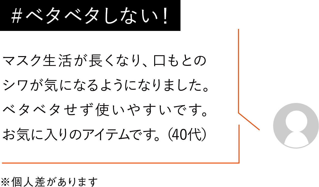 マスク生活が長くなり、口もとのシワが気になるようになりました。ベタベタせず使いやすいです。手放せないアイテムです。(40代)