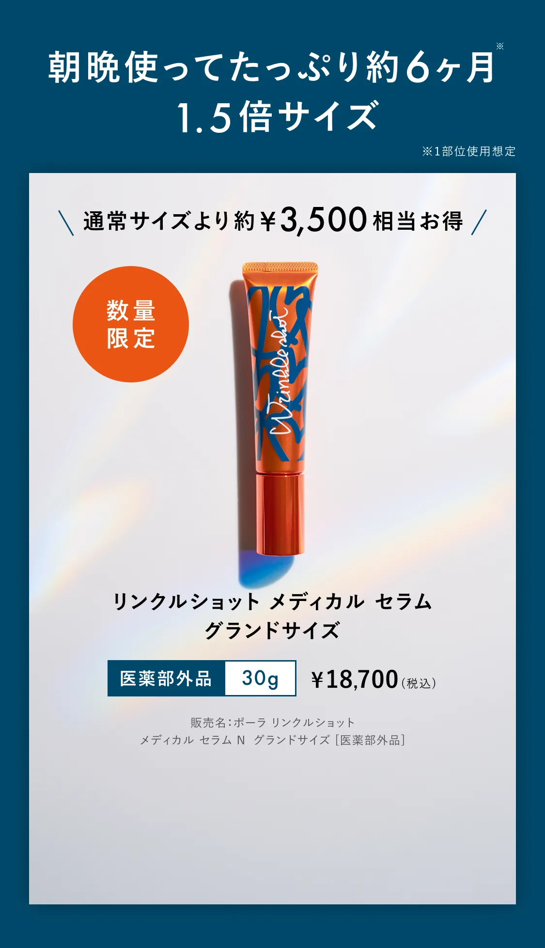 朝晩使ってたっぷり約6ヶ月※ 1.5倍サイズ ※1部位使用想定 通常サイズより約¥3,500相当お得 数量限定 リンクルショット メディカル セラム グランドサイズ 医薬部外品 30g ¥18,700（税込）※販売名：ポーラ リンクルショット メディカル セラム N グランドサイズ [医薬部外品]