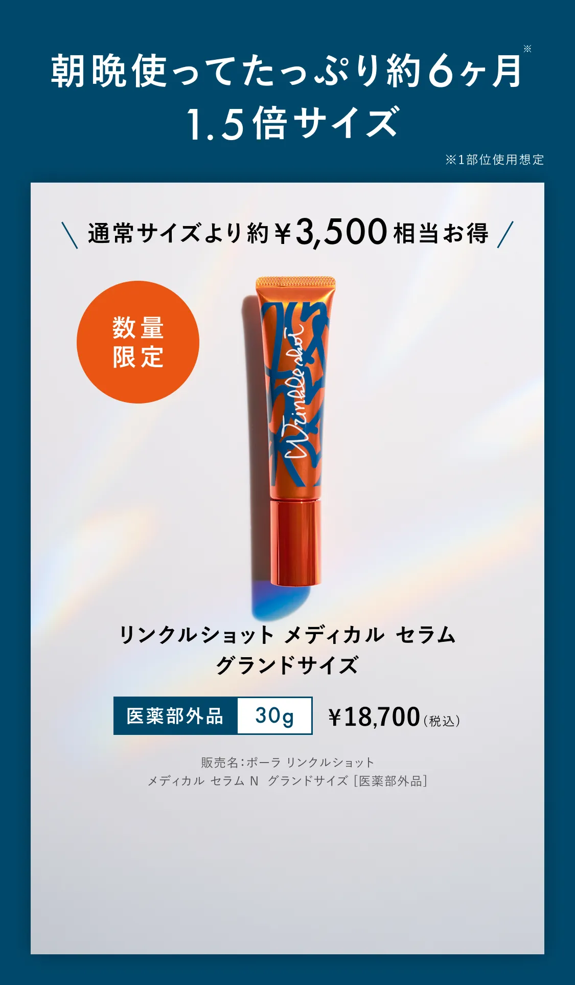 朝晩使ってたっぷり約6ヶ月※ 1.5倍サイズ ※1部位使用想定 通常サイズより約¥3,500相当お得 数量限定 リンクルショット メディカル セラム グランドサイズ 医薬部外品 30g ¥18,700（税込）※販売名：ポーラ リンクルショット メディカル セラム N グランドサイズ [医薬部外品]