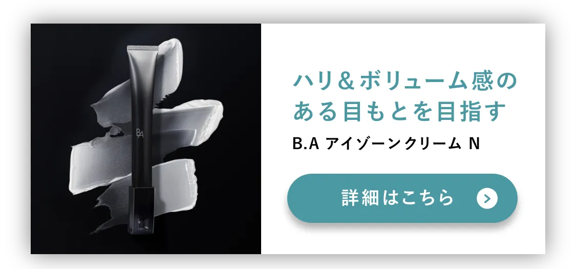 
          ハリ＆ボリューム感のある目もとを目指す
          B.A アイゾーンクリーム N
          ※ボリューム感：艶による