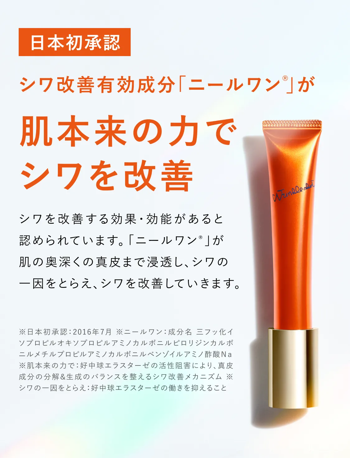 日本初承認 シワ改善有効成分「ニールワン®」が 肌本来の力でシワを改善 シワを改善する効果・効能があると認められています。「ニールワン®」が肌の奥深くの真皮まで浸透し、シワの一因をとらえ、シワを改善していきます。※日本初承認：2016年7月 ※ニールワン：成分名 三フッ化イソプロピルオキシプロピルアミノカルボニルピロリジンカルボニルメチルプロピルアミノカルボニルベンゾイルアミノ酢酸Na