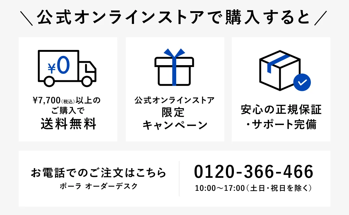 公式オンラインストアで購入すると ¥7,700（税込）以上のご購入で送料無料 公式オンラインストア限定キャンペーン 安心の正規保証・サポート完備 お電話でのご注文はこちら ポーラ オーダーデスク 0120-366-466 10:00〜17:00（土日・祝日を除く）