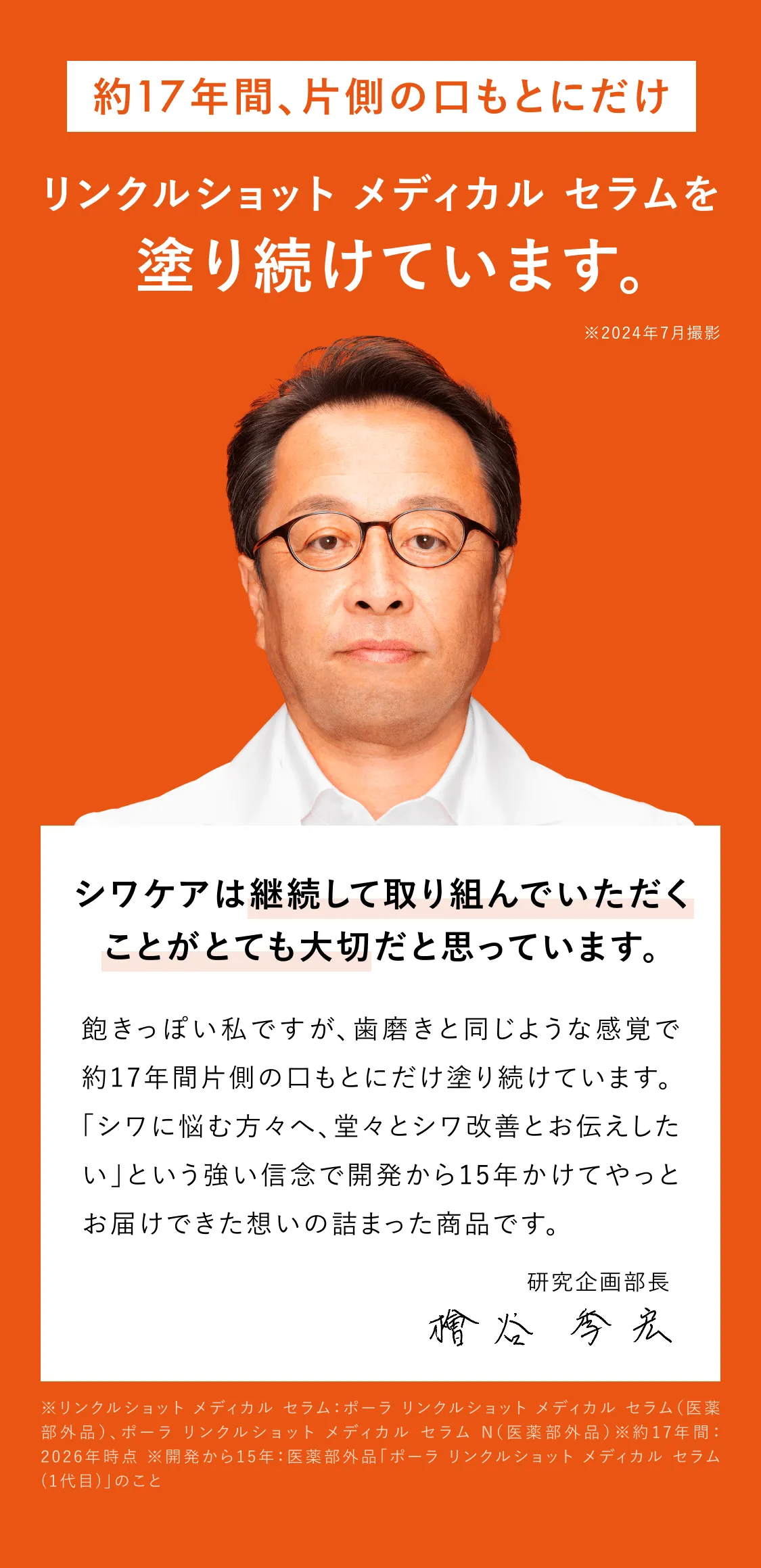 
    約16年間片側の口もとにだけリンクルショット メディカル セラム Nを塗り続けています。※2024年7月撮影
    シワケアは、何より自分に合ったケア。そして、続けることが大切。
    飽きっぽい私ですが、歯磨きと同じような感覚で約16年間片側の口もとにだけ塗り続けています。
    「シワに悩む方々へ、堂々とシワ改善とお伝えしたい」という強い信念で開発から15年かけてやっとお届けできた想いの詰まった商品です。
    研究企画部長 檜谷 季宏
    ※開発から15年：ポーラ リンクルショット メディカル セラム(1代目)のこと