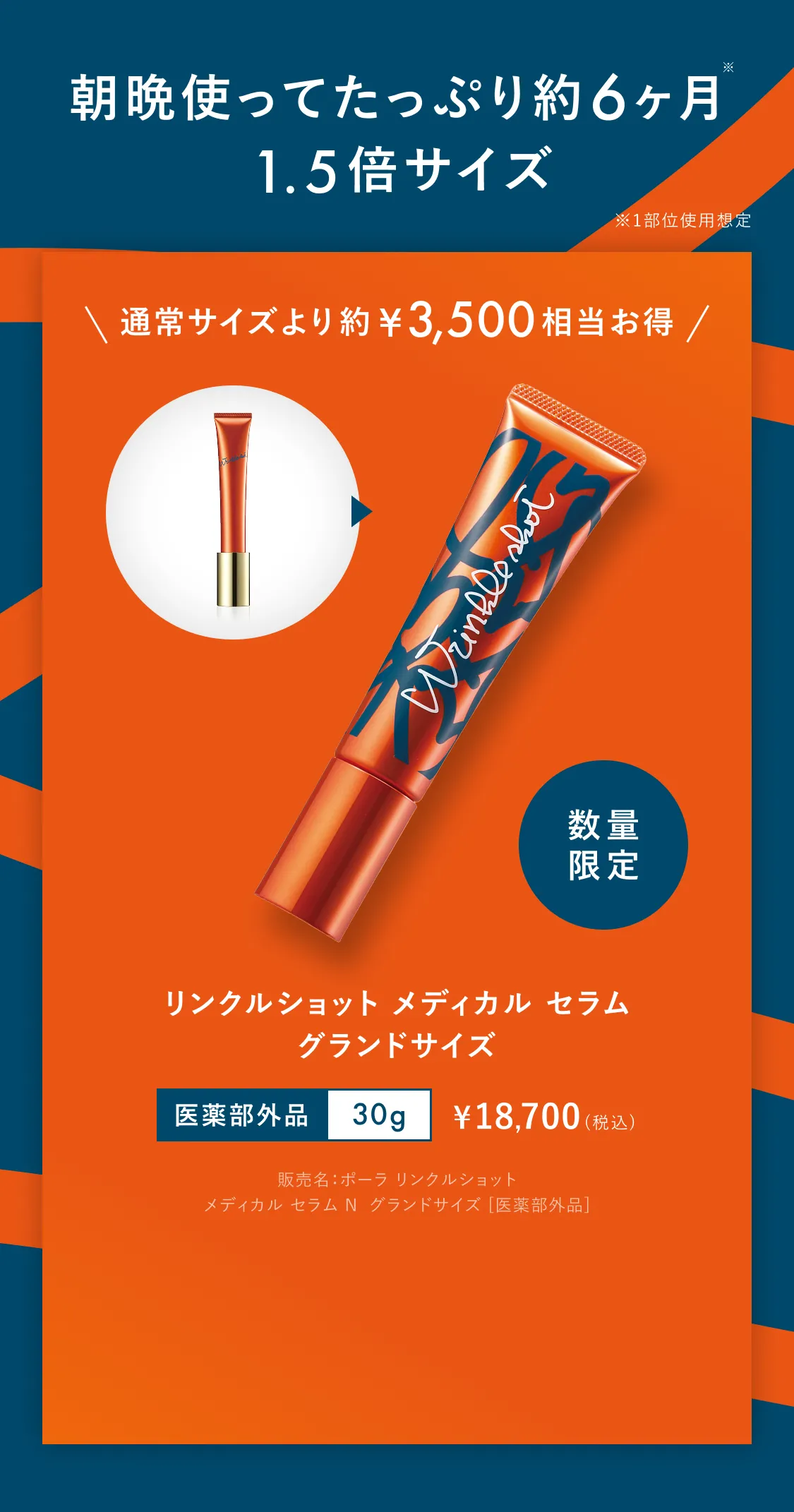 朝晩使ってたっぷり約6ヶ月※ 1.5倍サイズ ※1部位使用想定 通常サイズより約¥3,500相当お得 数量限定 リンクルショット メディカル セラム グランドサイズ 医薬部外品 30g ¥18,700（税込）※販売名：ポーラ リンクルショット メディカル セラム N グランドサイズ [医薬部外品]