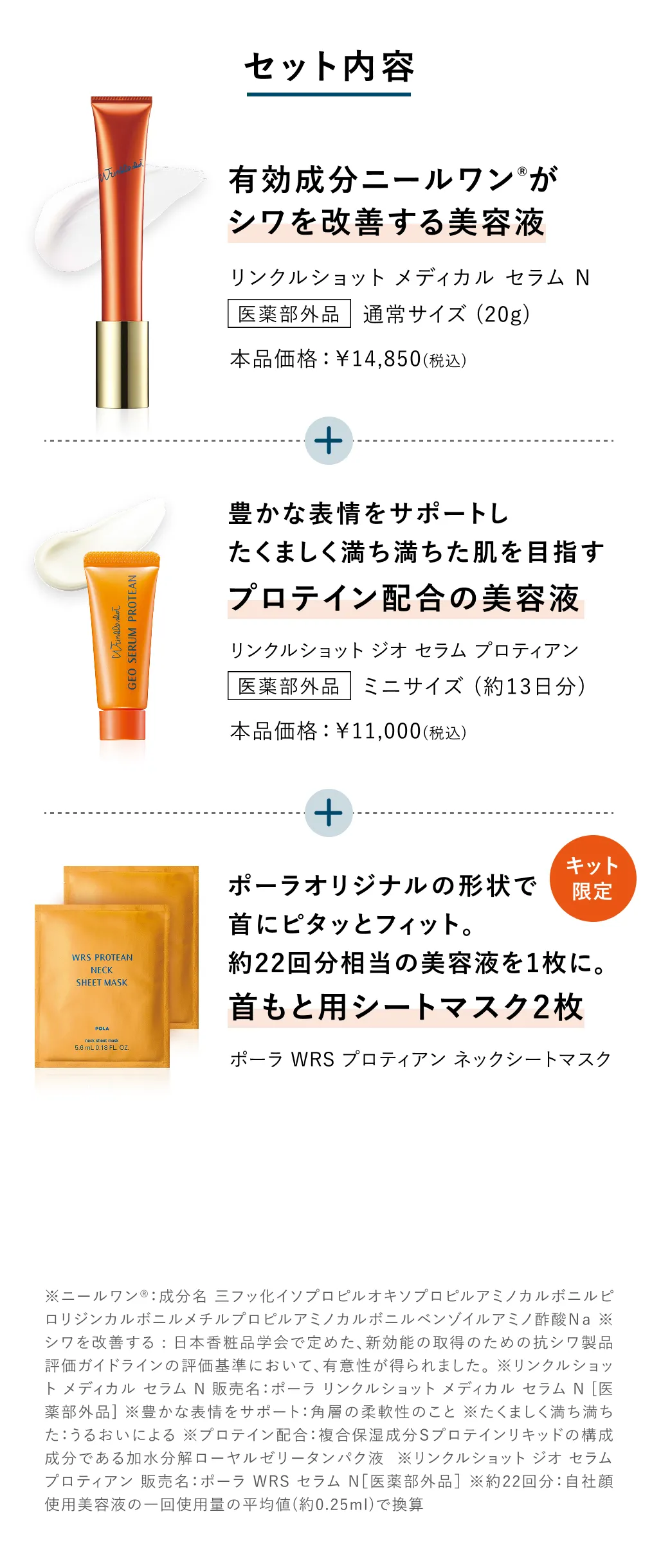 
          ※ニールワン®：成分名 三フッ化イソプロピルオキソプロピルアミノカルボニルピロリジンカルボニルメチルプロピルアミノカルボニルベンゾイルアミノ酢酸Ｎａ ※シワを改善する : ポーラ リンクルショット メディカル セラム N［医薬部外品］によるシワ改善。※リンクルショット メディカル セラム N 販売名：ポーラ リンクルショット メディカル セラム N [医薬部外品] ※豊かな表情をサポート：角層の柔軟性のこと ※たくましく満ち満ちた：うるおいによる ※プロテイン配合：複合保湿成分Ｓプロテインリキッドの構成成分である加水分解ローヤルゼリータンパク液 ※全域：顔全体に使用すること ※リンクルショット ジオ セラム プロティアン 販売名：ポーラ WRS セラム N［医薬部外品］ ※全域：顔全体に塗布すること ※美容成分：保湿成分 ※高濃度に配合：B.A、アペックス、医薬部外品を除くポーラ化粧水平均値との比較（2024年時点）
          