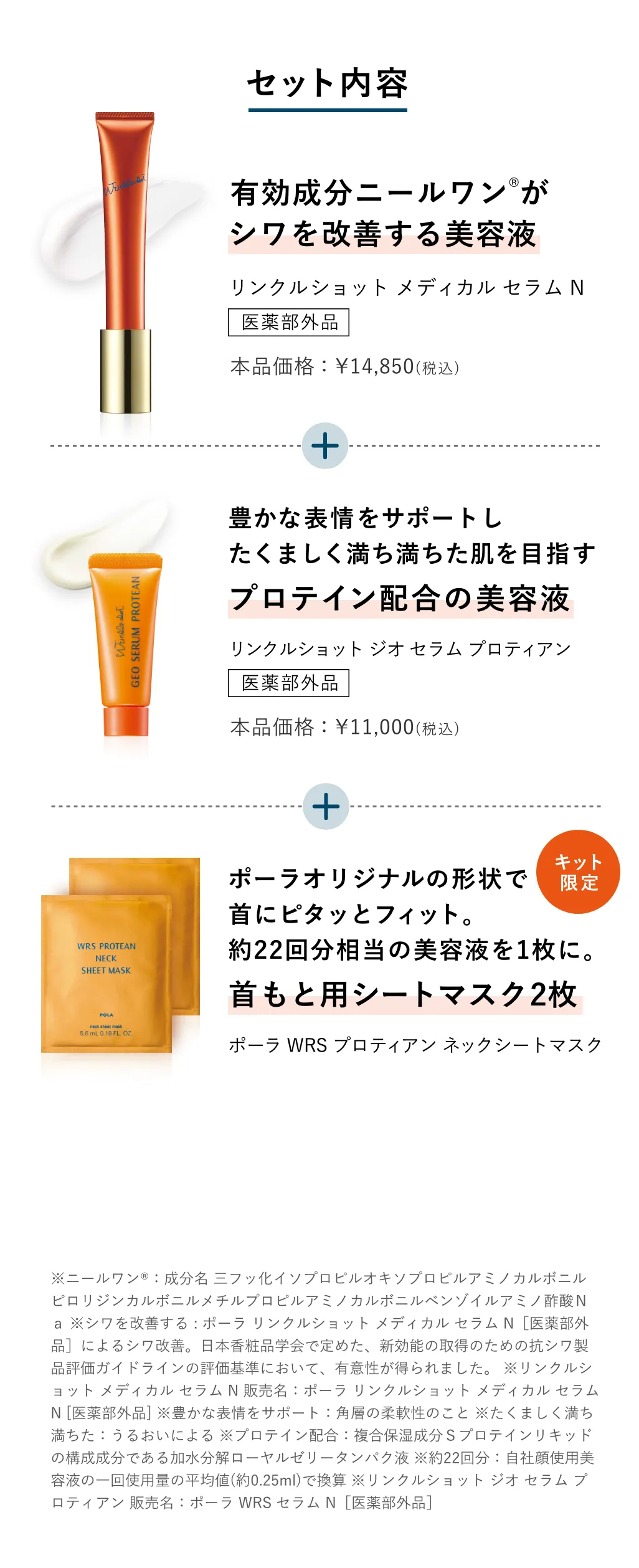 
          セット内容
          有効成分ニールワンがシワを改善する美容液 リンクルショット メディカル セラム N
          豊かな表情をサポート プロテイン配合美容液 リンクルショット ジオ セラム プロティアン
          ポーラオリジナルの形状で首にピタッとフィット。約22回分相当の美容液を1枚に。首もと用シートマスク2枚 ポーラ WRS プロティアン ネックシートマスク
          