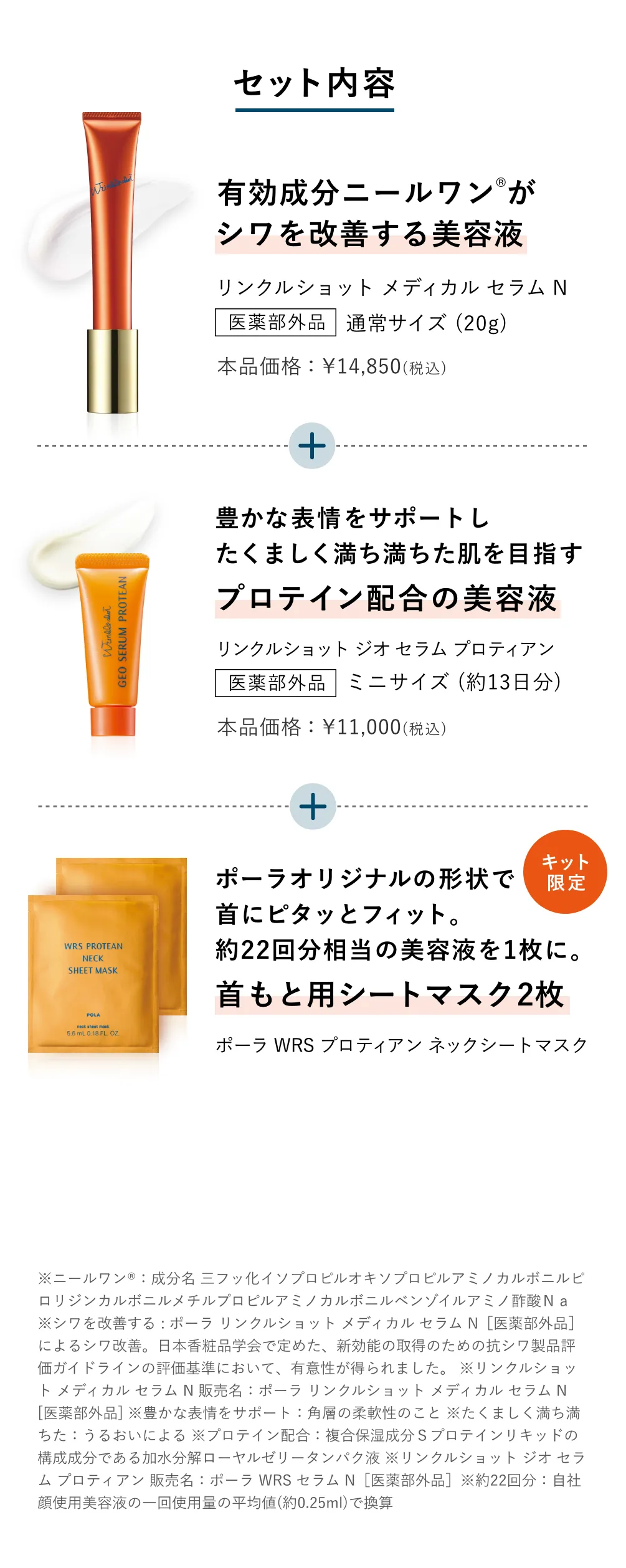 
          セット内容
          有効成分ニールワンがシワを改善する美容液 リンクルショット メディカル セラム N
          豊かな表情をサポート プロテイン配合美容液 リンクルショット ジオ セラム プロティアン
          ポーラオリジナルの形状で首にピタッとフィット。約22回分相当の美容液を1枚に。首もと用シートマスク2枚 ポーラ WRS プロティアン ネックシートマスク
          